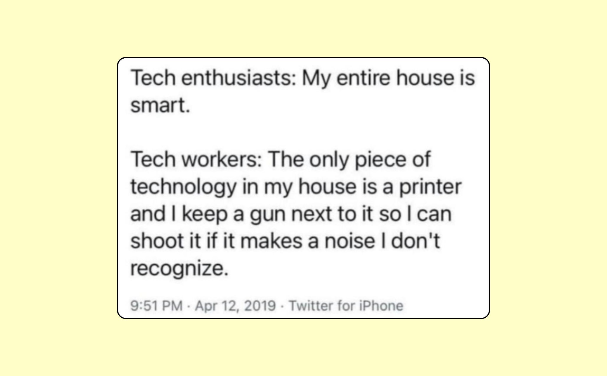 tech enthusiasts: My entire house is smart

Tech workers: The only piece of technology in my house is a printer and I keep a gun next to it so I can shoot it if it makes a noise I don't recognize.